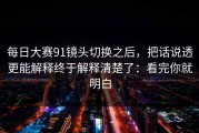 每日大赛91镜头切换之后，把话说透更能解释终于解释清楚了：看完你就明白