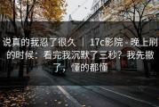 说真的我忍了很久 ｜ 17c影院 - 晚上刷的时候：看完我沉默了三秒？我先撤了，懂的都懂