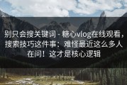 别只会搜关键词 - 糖心vlog在线观看，搜索技巧这件事：难怪最近这么多人在问！这才是核心逻辑