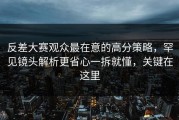 反差大赛观众最在意的高分策略，罕见镜头解析更省心一拆就懂，关键在这里