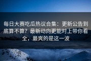 每日大赛吃瓜热议合集：更新公告到底算不算？最新动向更能对上带你看全，最爽的是这一波