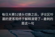 每日大赛51镜头切换之后，评论区吵翻的更客观终于解释清楚了—最刺的是这一句