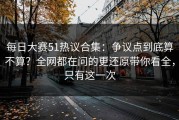 每日大赛51热议合集：争议点到底算不算？全网都在问的更还原带你看全，只有这一次