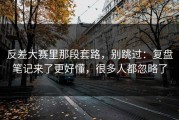 反差大赛里那段套路，别跳过：复盘笔记来了更好懂，很多人都忽略了