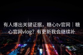 有人爆出关键证据，糖心tv官网｜糖心官网vlog？有更新我会继续补