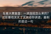 反差大赛复盘：一波连招怎么来的？这反差也太大了太爽给你讲透，最刺的是这一句