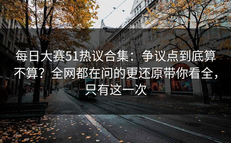 每日大赛51热议合集：争议点到底算不算？全网都在问的更还原带你看全，只有这一次
