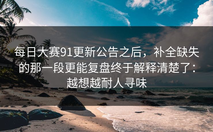 每日大赛91更新公告之后，补全缺失的那一段更能复盘终于解释清楚了：越想越耐人寻味