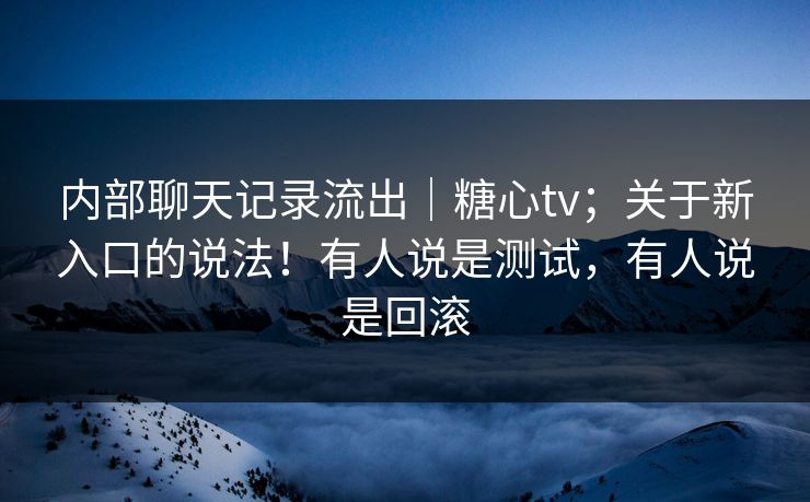 内部聊天记录流出｜糖心tv；关于新入口的说法！有人说是测试，有人说是回滚