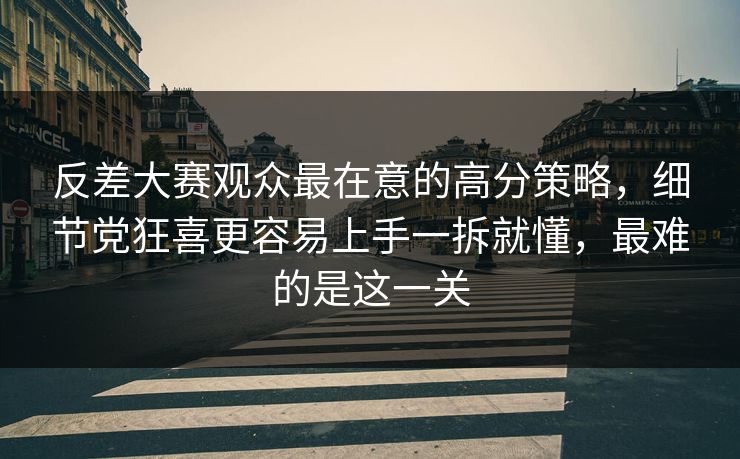反差大赛观众最在意的高分策略，细节党狂喜更容易上手一拆就懂，最难的是这一关