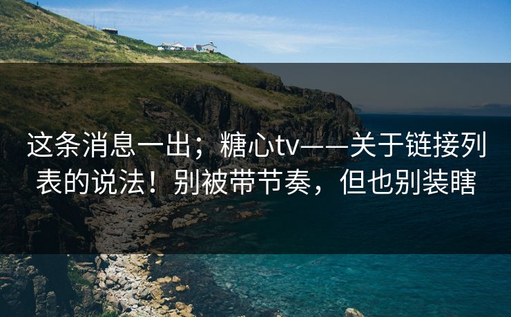 这条消息一出；糖心tv——关于链接列表的说法！别被带节奏，但也别装瞎
