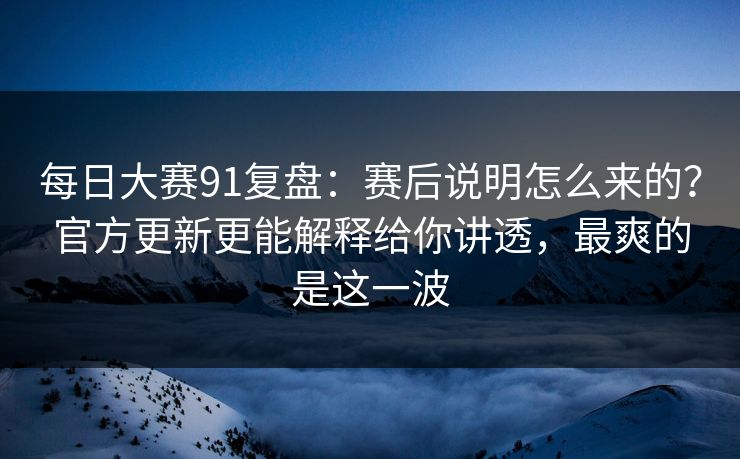 每日大赛91复盘：赛后说明怎么来的？官方更新更能解释给你讲透，最爽的是这一波