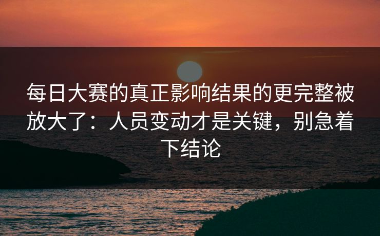 每日大赛的真正影响结果的更完整被放大了：人员变动才是关键，别急着下结论