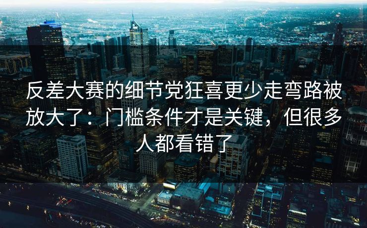 反差大赛的细节党狂喜更少走弯路被放大了：门槛条件才是关键，但很多人都看错了