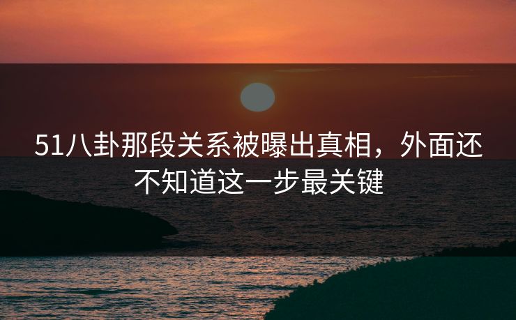 51八卦那段关系被曝出真相,外面还不知道这一步最关键 51八卦那段关系被曝出真相,外面还不知道这一步最关键