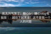 我真的气笑了：糖心tv：糖心vlog电脑版｜ - 越往下越离谱！这不是我一个人的问题