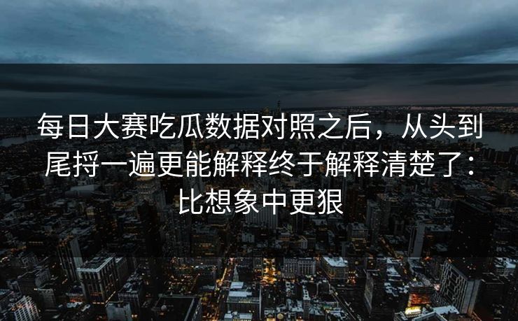 每日大赛吃瓜数据对照之后，从头到尾捋一遍更能解释终于解释清楚了：比想象中更狠