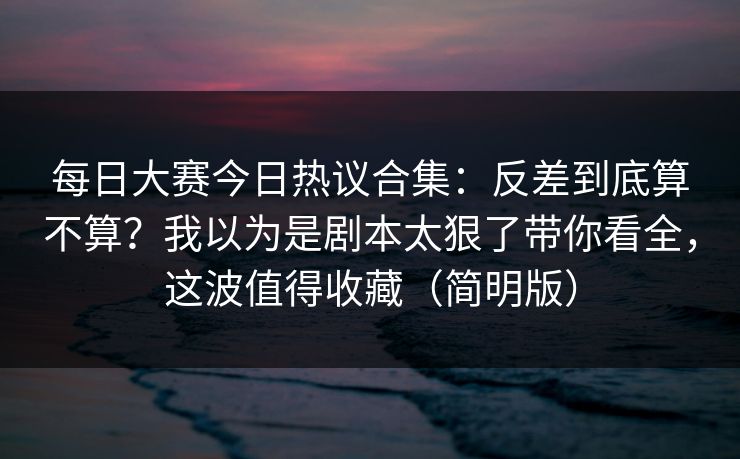 每日大赛今日热议合集：反差到底算不算？我以为是剧本太狠了带你看全，这波值得收藏（简明版）