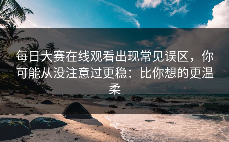 每日大赛在线观看出现常见误区,你可能从没注意过更稳:比你想的更温柔 每日大赛在线观看出现常见误区,你可能从没注意过更稳:比你想的更温柔