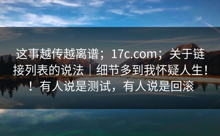 这事越传越离谱；17c.com；关于链接列表的说法｜细节多到我怀疑人生！！有人说是测试，有人说是回滚