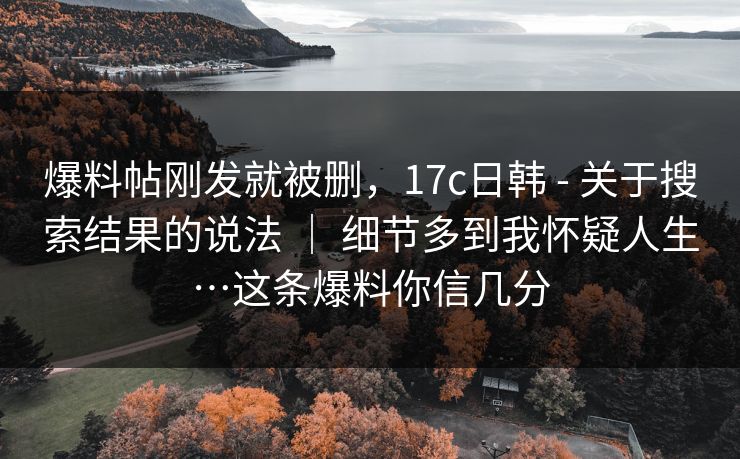 爆料帖刚发就被删,17c日韩 - 关于搜索结果的说法 | 细节多到我怀疑人生…这条爆料你信几分 爆料帖刚发就被删,17c日韩 - 关于搜索结果的说法 | 细节多到我怀疑人生…这条爆料你信几分