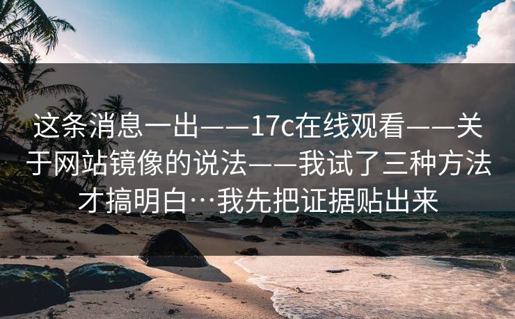 这条消息一出——17c在线观看——关于网站镜像的说法——我试了三种方法才搞明白…我先把证据贴出来