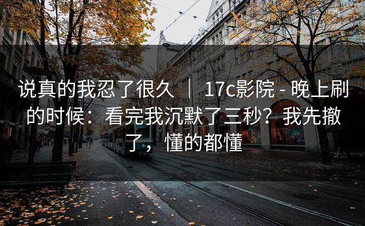 说真的我忍了很久 | 17c影院 - 晚上刷的时候:看完我沉默了三秒?我先撤了,懂的都懂 说真的我忍了很久 | 17c影院 - 晚上刷的时候:看完我沉默了三秒?我先撤了,懂的都懂