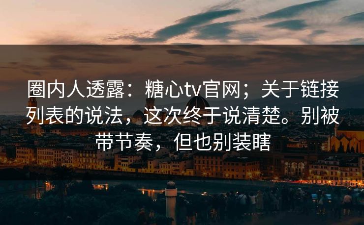 圈内人透露:糖心tv官网;关于链接列表的说法,这次终于说清楚。别被带节奏,但也别装瞎 圈内人透露:糖心tv官网;关于链接列表的说法,这次终于说清楚。别被带节奏,但也别装瞎