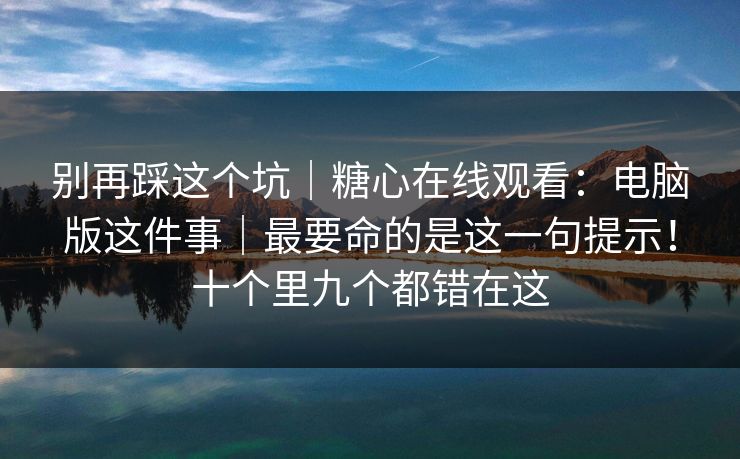 别再踩这个坑｜糖心在线观看：电脑版这件事｜最要命的是这一句提示！十个里九个都错在这