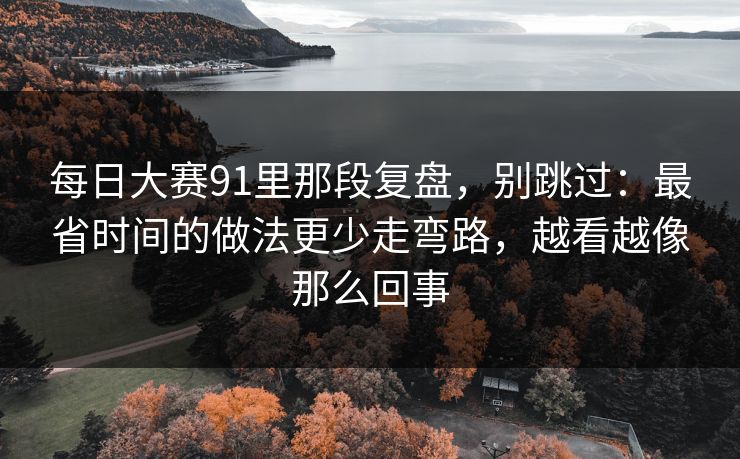 每日大赛91里那段复盘,别跳过:最省时间的做法更少走弯路,越看越像那么回事 每日大赛91里那段复盘,别跳过:最省时间的做法更少走弯路,越看越像那么回事
