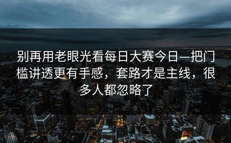 别再用老眼光看每日大赛今日—把门槛讲透更有手感，套路才是主线，很多人都忽略了