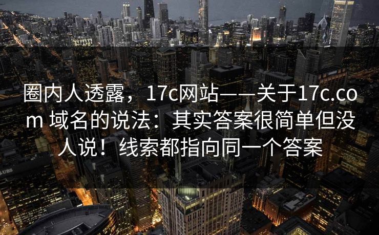 圈内人透露,17c网站——关于17c.com 域名的说法:其实答案很简单但没人说!线索都指向同一个答案 圈内人透露,17c网站——关于17c.com 域名的说法:其实答案很简单但没人说!线索都指向同一个答案