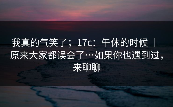 我真的气笑了;17c:午休的时候 | 原来大家都误会了…如果你也遇到过,来聊聊 我真的气笑了;17c:午休的时候 | 原来大家都误会了…如果你也遇到过,来聊聊