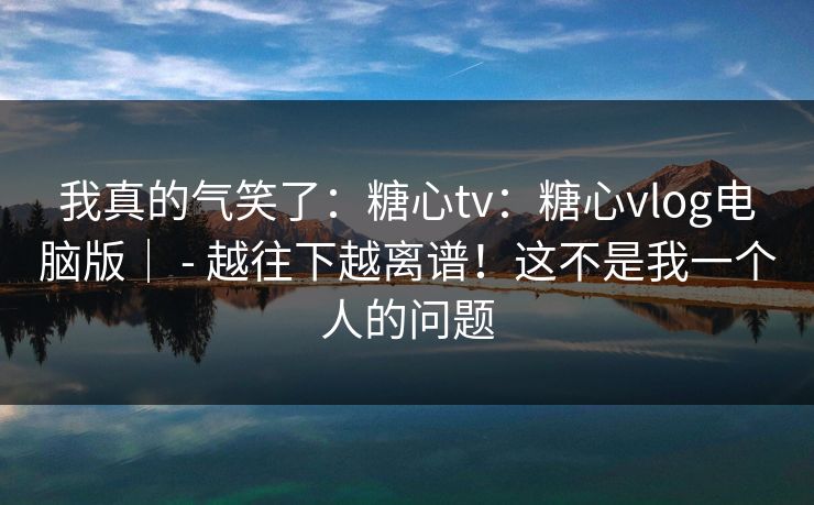 我真的气笑了：糖心tv：糖心vlog电脑版｜ - 越往下越离谱！这不是我一个人的问题