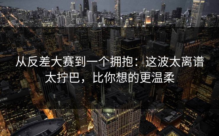 从反差大赛到一个拥抱：这波太离谱太拧巴，比你想的更温柔