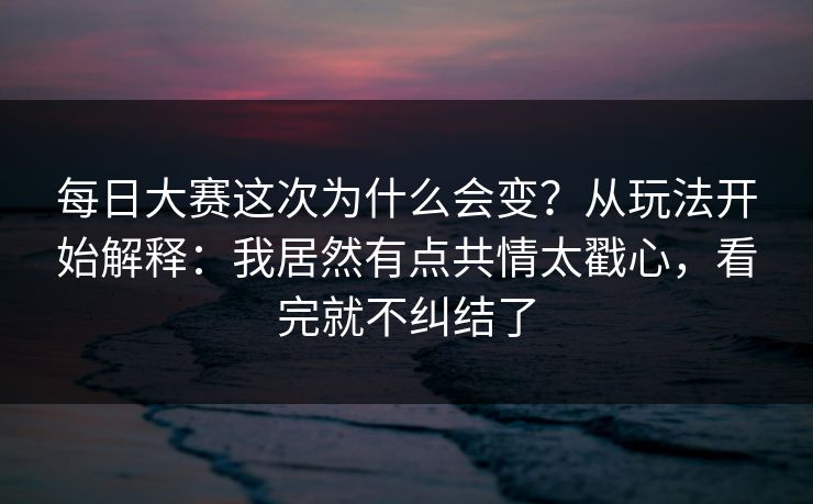 每日大赛这次为什么会变？从玩法开始解释：我居然有点共情太戳心，看完就不纠结了