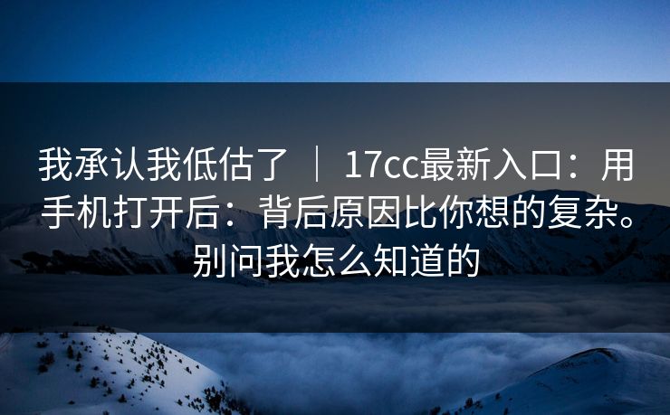 我承认我低估了 ｜ 17cc最新入口：用手机打开后：背后原因比你想的复杂。别问我怎么知道的