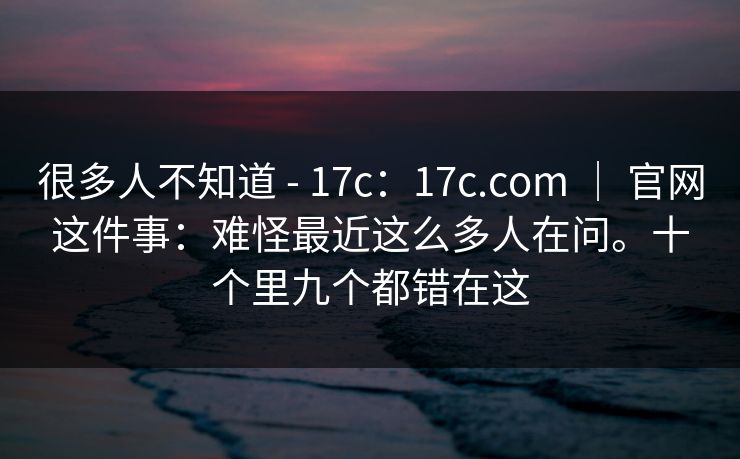 很多人不知道 - 17c：17c.com ｜ 官网这件事：难怪最近这么多人在问。十个里九个都错在这