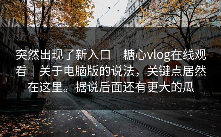 突然出现了新入口｜糖心vlog在线观看｜关于电脑版的说法，关键点居然在这里。据说后面还有更大的瓜