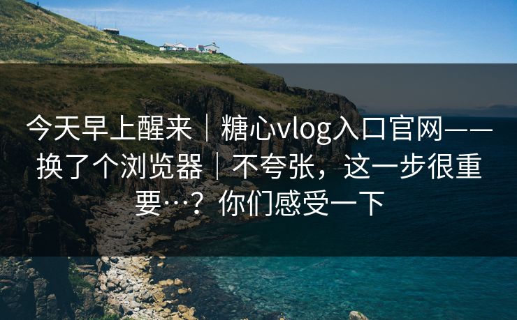 今天早上醒来｜糖心vlog入口官网——换了个浏览器｜不夸张，这一步很重要…？你们感受一下