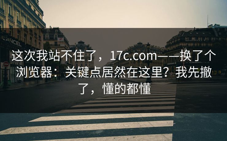 这次我站不住了，17c.com——换了个浏览器：关键点居然在这里？我先撤了，懂的都懂