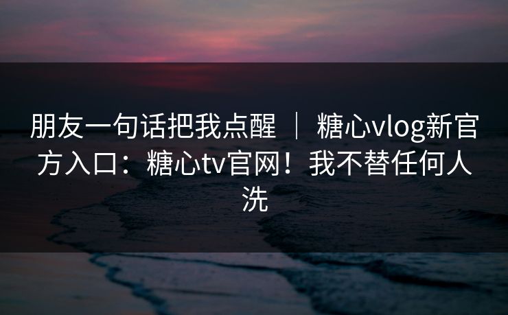 朋友一句话把我点醒 ｜ 糖心vlog新官方入口：糖心tv官网！我不替任何人洗