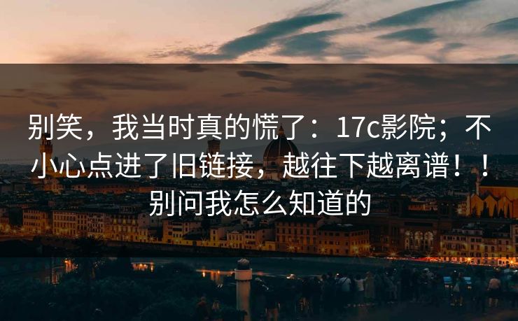 别笑，我当时真的慌了：17c影院；不小心点进了旧链接，越往下越离谱！！别问我怎么知道的