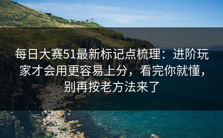 每日大赛51最新标记点梳理：进阶玩家才会用更容易上分，看完你就懂，别再按老方法来了