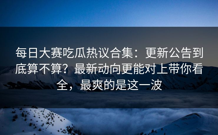 每日大赛吃瓜热议合集：更新公告到底算不算？最新动向更能对上带你看全，最爽的是这一波