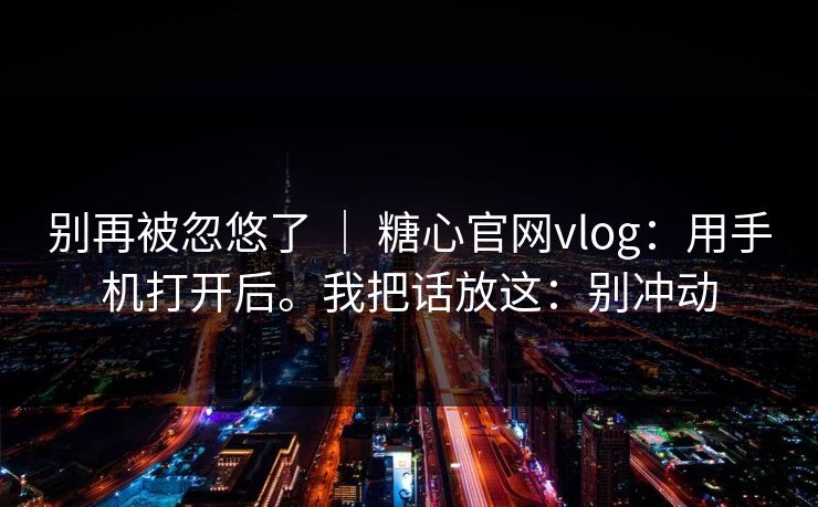 别再被忽悠了 | 糖心官网vlog:用手机打开后。我把话放这:别冲动 别再被忽悠了 | 糖心官网vlog:用手机打开后。我把话放这:别冲动