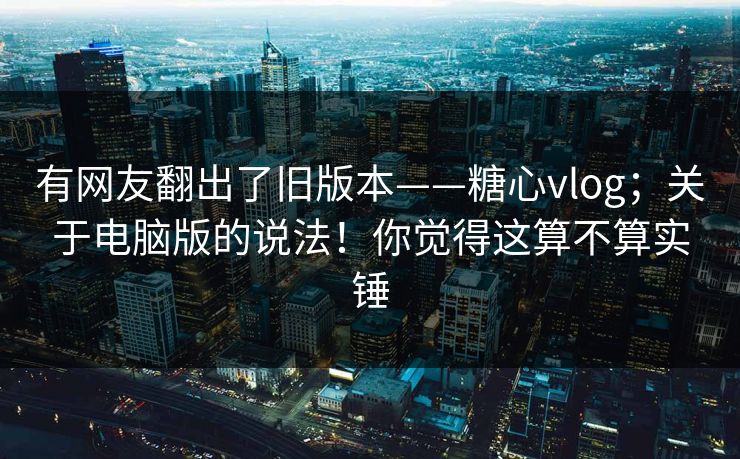 有网友翻出了旧版本——糖心vlog；关于电脑版的说法！你觉得这算不算实锤