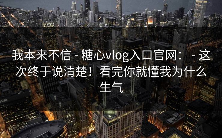 我本来不信 - 糖心vlog入口官网： - 这次终于说清楚！看完你就懂我为什么生气