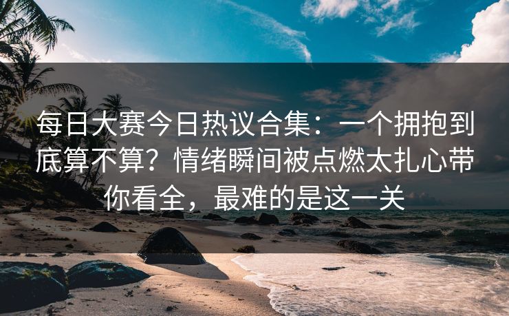 每日大赛今日热议合集:一个拥抱到底算不算?情绪瞬间被点燃太扎心带你看全,最难的是这一关 每日大赛今日热议合集:一个拥抱到底算不算?情绪瞬间被点燃太扎心带你看全,最难的是这一关