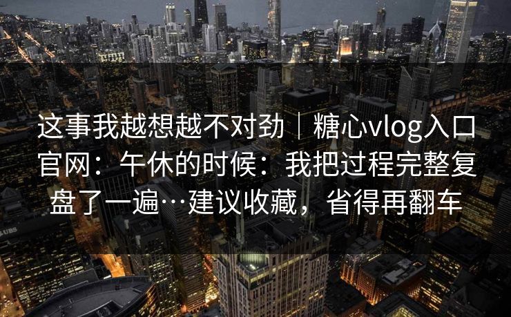 这事我越想越不对劲|糖心vlog入口官网:午休的时候:我把过程完整复盘了一遍…建议收藏,省得再翻车 这事我越想越不对劲|糖心vlog入口官网:午休的时候:我把过程完整复盘了一遍…建议收藏,省得再翻车